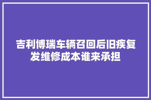 吉利博瑞车辆召回后旧疾复发维修成本谁来承担
