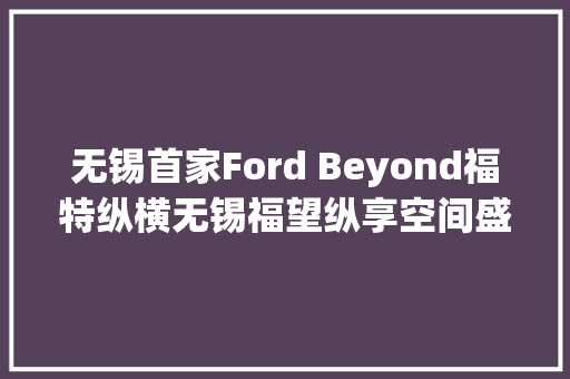 无锡首家Ford Beyond福特纵横无锡福望纵享空间盛大开业