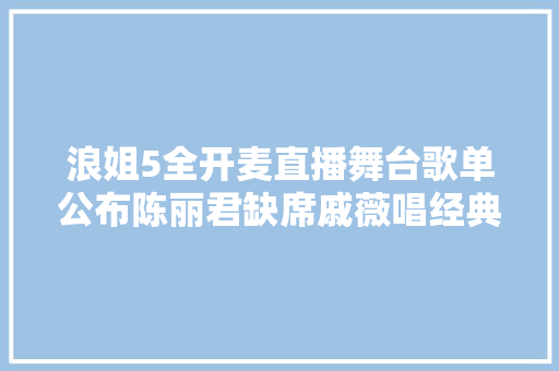 浪姐5全开麦直播舞台歌单公布陈丽君缺席戚薇唱经典神曲