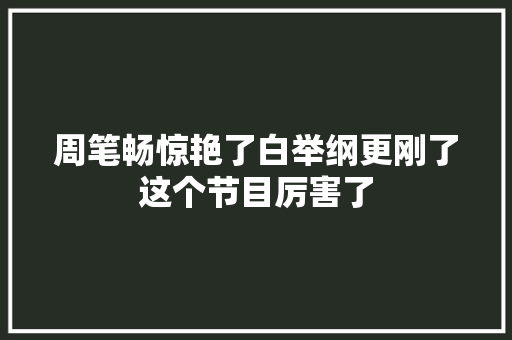 周笔畅惊艳了白举纲更刚了这个节目厉害了