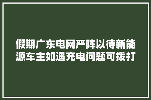 假期广东电网严阵以待新能源车主如遇充电问题可拨打4006895598