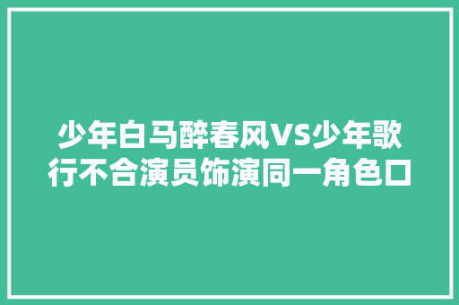 少年白马醉春风VS少年歌行不合演员饰演同一角色口碑差距大年夜了