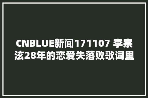 CNBLUE新闻171107 李宗泫28年的恋爱失落败歌词里也用了很多后悔 休闲娱乐