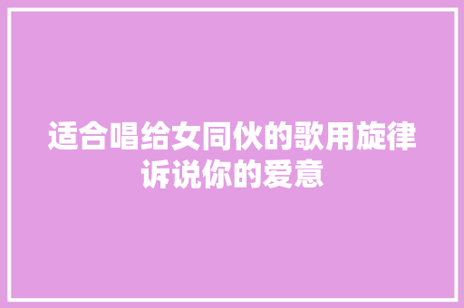 适合唱给女同伙的歌用旋律诉说你的爱意
