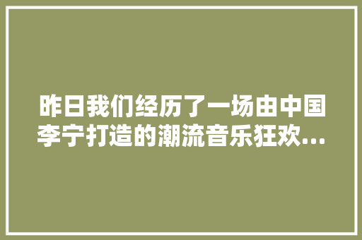 昨日我们经历了一场由中国李宁打造的潮流音乐狂欢…