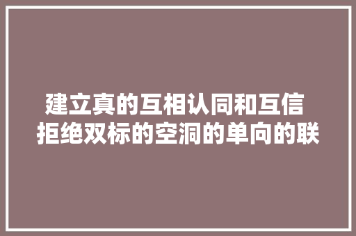 建立真的互相认同和互信 拒绝双标的空洞的单向的联络话术