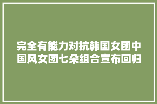 完全有能力对抗韩国女团中国风女团七朵组合宣布回归