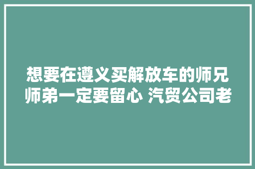 想要在遵义买解放车的师兄师弟一定要留心 汽贸公司老板姓陈