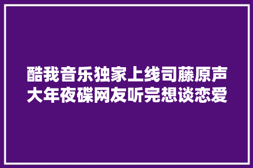 酷我音乐独家上线司藤原声大年夜碟网友听完想谈恋爱
