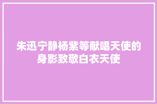 朱迅宁静杨紫等献唱天使的身影致敬白衣天使