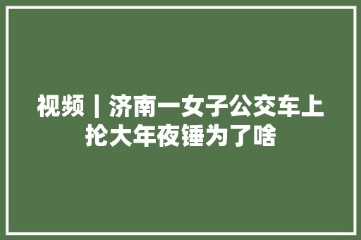 视频｜济南一女子公交车上抡大年夜锤为了啥
