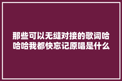 那些可以无缝对接的歌词哈哈哈我都快忘记原唱是什么了 休闲娱乐