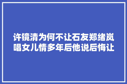 许镜清为何不让石友郑绪岚唱女儿情多年后他说后悔让吴静唱