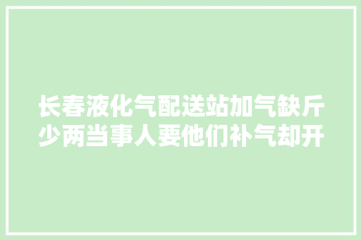 长春液化气配送站加气缺斤少两当事人要他们补气却开车想跑 把我刮伤了