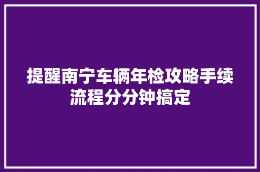 提醒南宁车辆年检攻略手续流程分分钟搞定