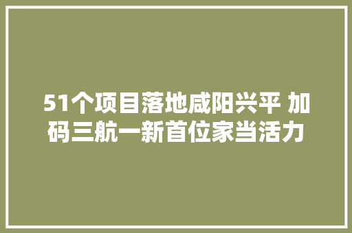 51个项目落地咸阳兴平 加码三航一新首位家当活力 汽车知识