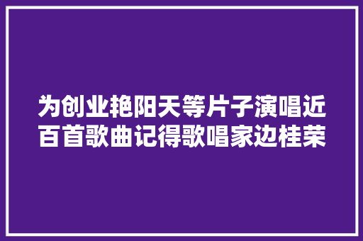 为创业艳阳天等片子演唱近百首歌曲记得歌唱家边桂荣吗