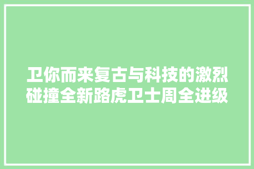 卫你而来复古与科技的激烈碰撞全新路虎卫士周全进级内饰篇