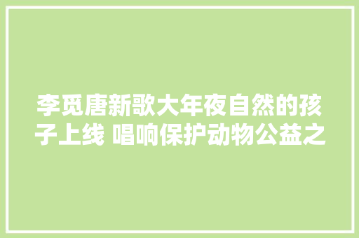 李觅唐新歌大年夜自然的孩子上线 唱响保护动物公益之声