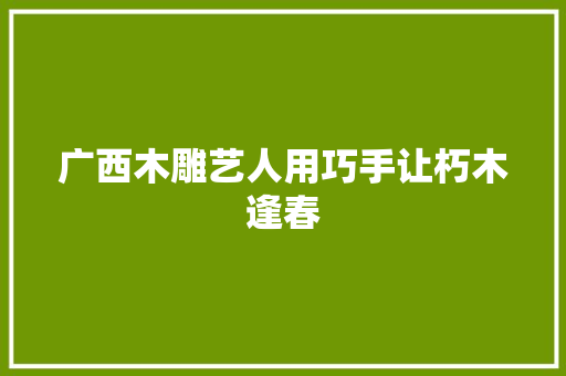 广西木雕艺人用巧手让朽木逢春 汽车知识