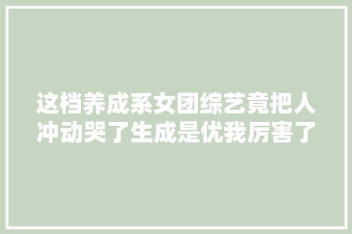 这档养成系女团综艺竟把人冲动哭了生成是优我厉害了