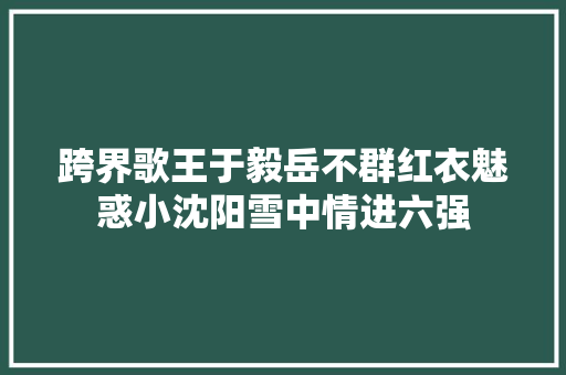 跨界歌王于毅岳不群红衣魅惑小沈阳雪中情进六强