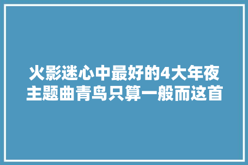 火影迷心中最好的4大年夜主题曲青鸟只算一般而这首听到痛哭流涕