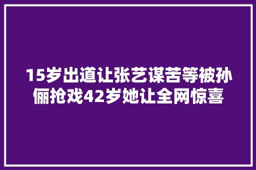 15岁出道让张艺谋苦等被孙俪抢戏42岁她让全网惊喜