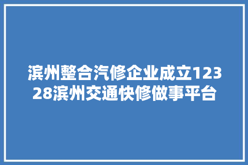 滨州整合汽修企业成立12328滨州交通快修做事平台