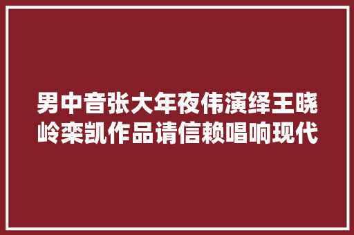 男中音张大年夜伟演绎王晓岭栾凯作品请信赖唱响现代主旋律 休闲娱乐
