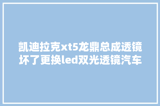 凯迪拉克xt5龙鼎总成透镜坏了更换led双光透镜汽车灯光进级