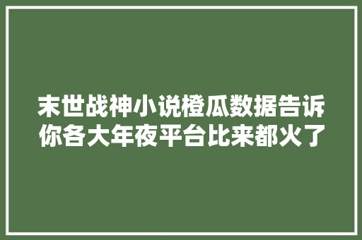 末世战神小说橙瓜数据告诉你各大年夜平台比来都火了哪些小说
