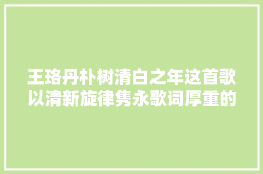 王珞丹朴树清白之年这首歌以清新旋律隽永歌词厚重的情感成为很多歌迷的最爱