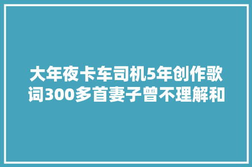 大年夜卡车司机5年创作歌词300多首妻子曾不理解和他吵架写首歌把她冲动