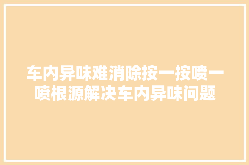 车内异味难消除按一按喷一喷根源解决车内异味问题