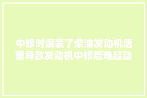 中修时误装了柴油发动机活塞导致发动机中修后难起动的故障案例 汽车知识