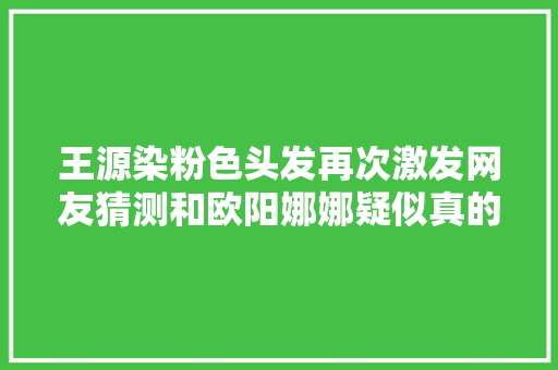 王源染粉色头发再次激发网友猜测和欧阳娜娜疑似真的恋爱中