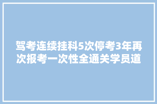 驾考连续挂科5次停考3年再次报考一次性全通关学员道出技巧 汽车知识