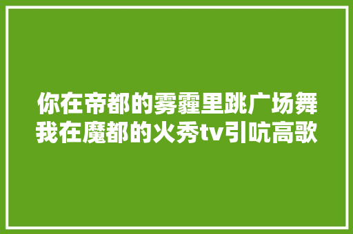 你在帝都的雾霾里跳广场舞我在魔都的火秀tv引吭高歌