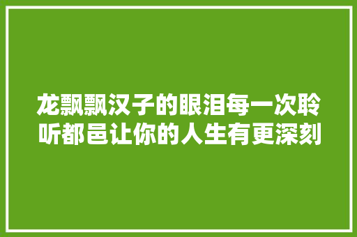 龙飘飘汉子的眼泪每一次聆听都邑让你的人生有更深刻融合