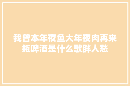 我曾本年夜鱼大年夜肉再来瓶啤酒是什么歌胖人愁