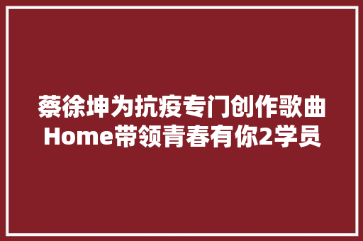 蔡徐坤为抗疫专门创作歌曲Home带领青春有你2学员合营合唱
