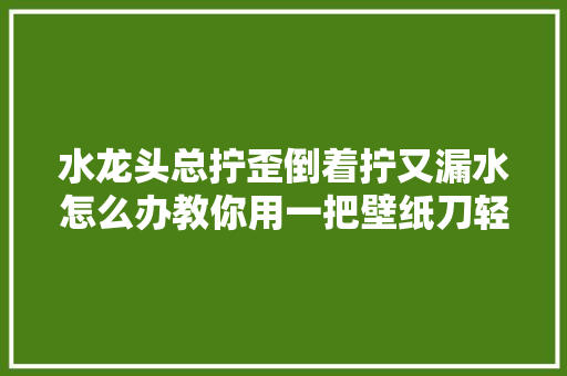 水龙头总拧歪倒着拧又漏水怎么办教你用一把壁纸刀轻松拧正