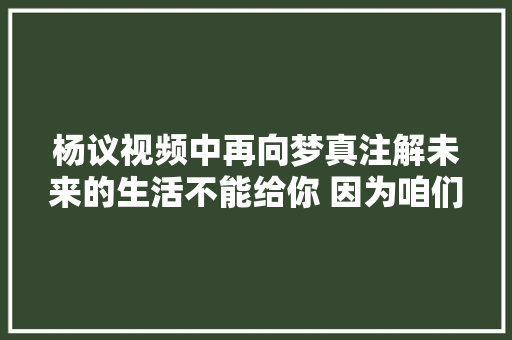 杨议视频中再向梦真注解未来的生活不能给你 因为咱们不是一路人