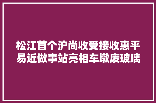 松江首个沪尚收受接收惠平易近做事站亮相车墩废玻璃可以这样处理