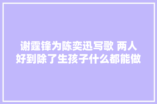谢霆锋为陈奕迅写歌 两人好到除了生孩子什么都能做