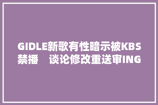 GIDLE新歌有性暗示被KBS禁播　谈论修改重送审ING