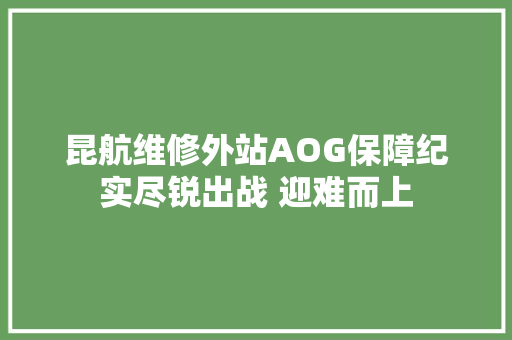 昆航维修外站AOG保障纪实尽锐出战 迎难而上