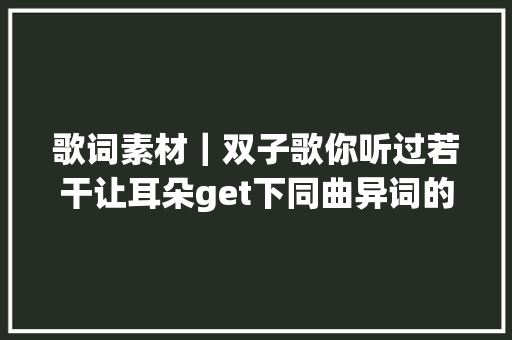 歌词素材｜双子歌你听过若干让耳朵get下同曲异词的神奇吧意林作文素材2019年征订