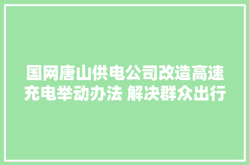 国网唐山供电公司改造高速充电举动办法 解决群众出行充电难题 汽车知识